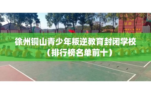 徐州铜山青少年叛逆教育封闭学校（排行榜名单前十）