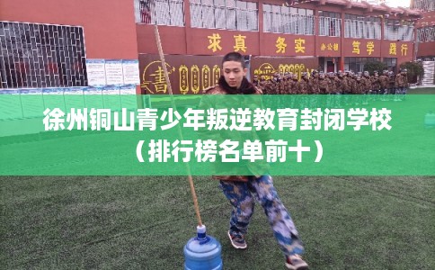 徐州铜山青少年叛逆教育封闭学校（排行榜名单前十）