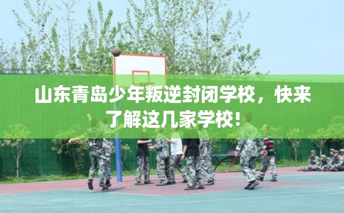 山东青岛少年叛逆封闭学校，快来了解这几家学校!