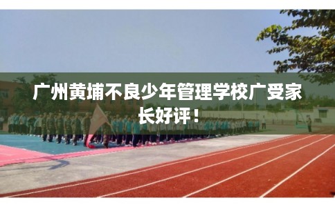 广州黄埔不良少年管理学校广受家长好评！
