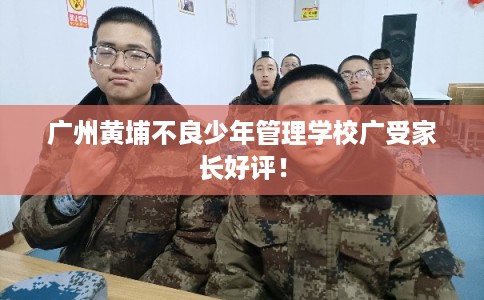 广州黄埔不良少年管理学校广受家长好评！