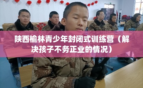 陕西榆林青少年封闭式训练营（解决孩子不务正业的情况）