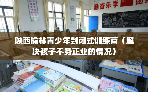 陕西榆林青少年封闭式训练营（解决孩子不务正业的情况）