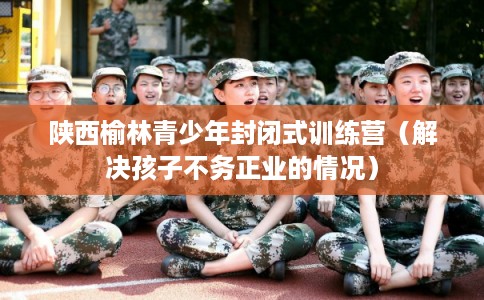 陕西榆林青少年封闭式训练营（解决孩子不务正业的情况）