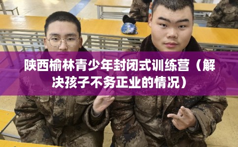 陕西榆林青少年封闭式训练营（解决孩子不务正业的情况）