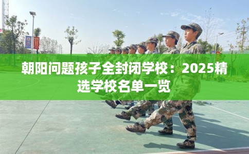 朝阳问题孩子全封闭学校：2025精选学校名单一览