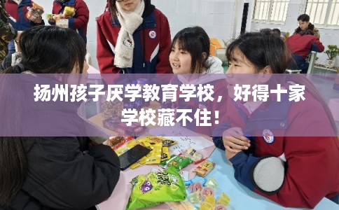 扬州孩子厌学教育学校，好得十家学校藏不住！