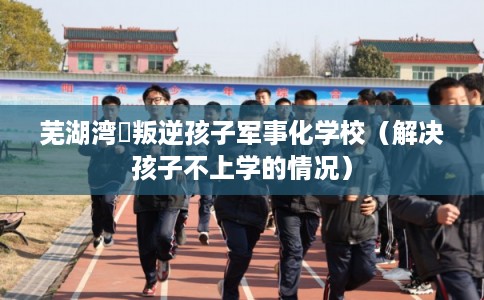 芜湖湾沚叛逆孩子军事化学校（解决孩子不上学的情况）