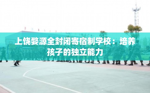 上饶婺源全封闭寄宿制学校:培养孩子的独立能力 上饶婺源全封闭寄宿制学校:培养孩子的独立能力