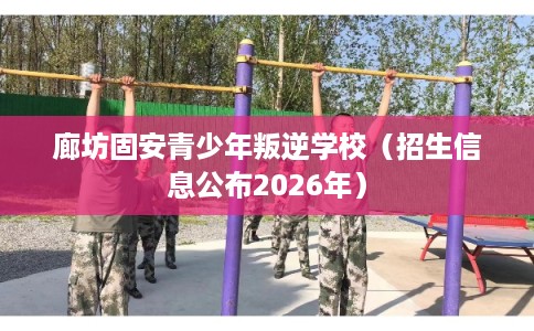 廊坊固安青少年叛逆学校(招生信息公布2026年) 廊坊固安青少年叛逆学校(招生信息公布2026年)