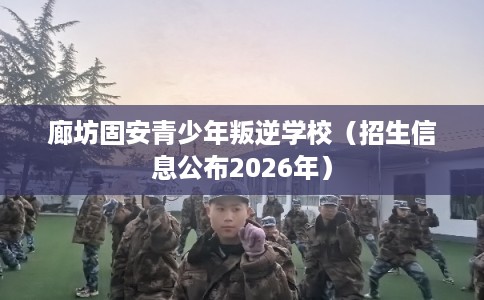廊坊固安青少年叛逆学校(招生信息公布2026年) 廊坊固安青少年叛逆学校(招生信息公布2026年)
