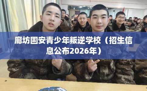 廊坊固安青少年叛逆学校(招生信息公布2026年) 廊坊固安青少年叛逆学校(招生信息公布2026年)