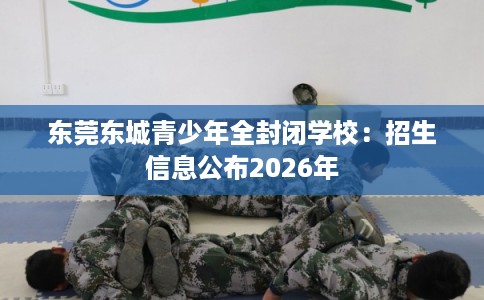 东莞东城青少年全封闭学校：招生信息公布2026年