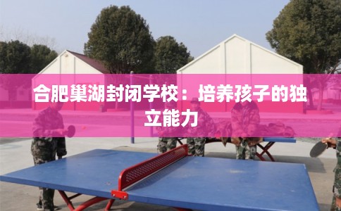 合肥巢湖封闭学校：培养孩子的独立能力