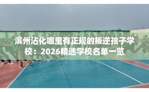 滨州沾化哪里有正规的叛逆孩子学校：2026精选学校名单一览