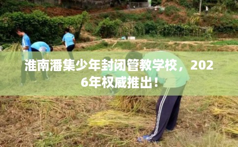 淮南潘集少年封闭管教学校，2026年权威推出！