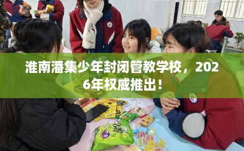 淮南潘集少年封闭管教学校，2026年权威推出！