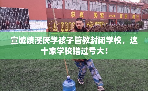 宣城绩溪厌学孩子管教封闭学校，这十家学校错过亏大！