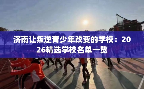 济南让叛逆青少年改变的学校：2026精选学校名单一览