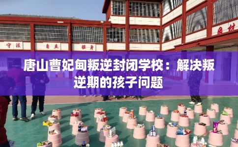 唐山曹妃甸叛逆封闭学校：解决叛逆期的孩子问题