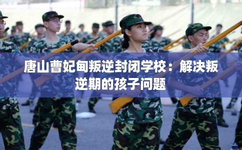 唐山曹妃甸叛逆封闭学校：解决叛逆期的孩子问题