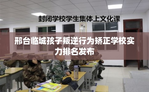 邢台临城孩子叛逆行为矫正学校实力排名发布