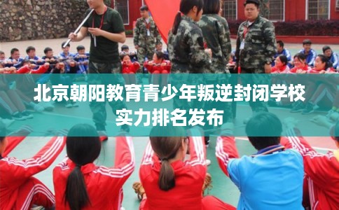 北京朝阳教育青少年叛逆封闭学校实力排名发布