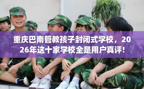重庆巴南管教孩子封闭式学校，2026年这十家学校全是用户真评!