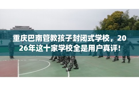 重庆巴南管教孩子封闭式学校，2026年这十家学校全是用户真评!