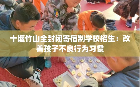 十堰竹山全封闭寄宿制学校招生：改善孩子不良行为习惯