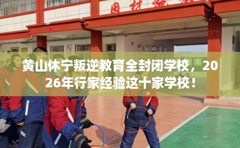 黄山休宁叛逆教育全封闭学校，2026年行家经验这十家学校！