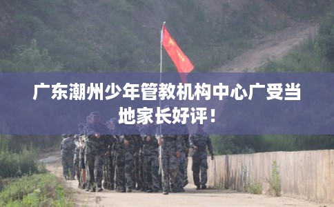 广东潮州少年管教机构中心广受当地家长好评！