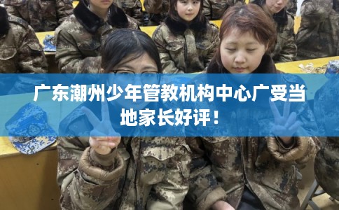 广东潮州少年管教机构中心广受当地家长好评！