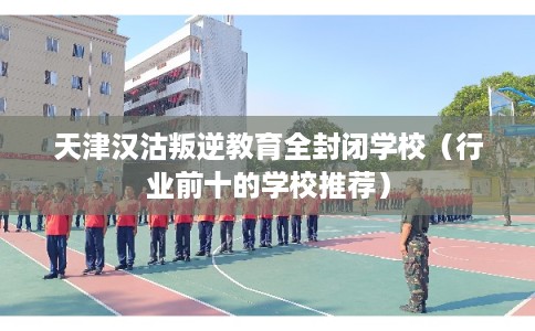 天津汉沽叛逆教育全封闭学校(行业前十的学校推荐) 天津汉沽叛逆教育全封闭学校(行业前十的学校推荐)