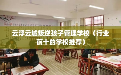 云浮云城叛逆孩子管理学校（行业前十的学校推荐）
