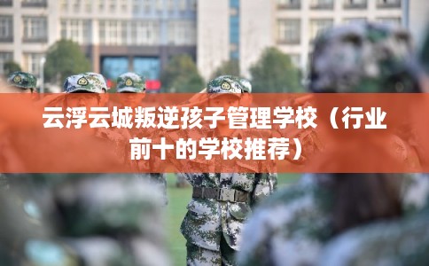 云浮云城叛逆孩子管理学校（行业前十的学校推荐）