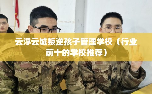 云浮云城叛逆孩子管理学校（行业前十的学校推荐）