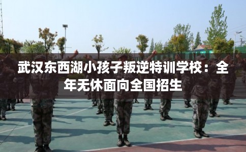 武汉东西湖小孩子叛逆特训学校:全年无休面向全国招生 武汉东西湖小孩子叛逆特训学校:全年无休面向全国招生