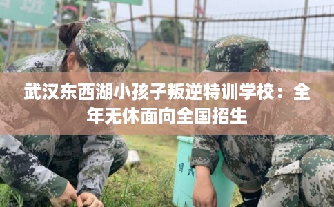 武汉东西湖小孩子叛逆特训学校：全年无休面向全国招生