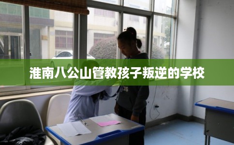 淮南八公山管教孩子叛逆的学校