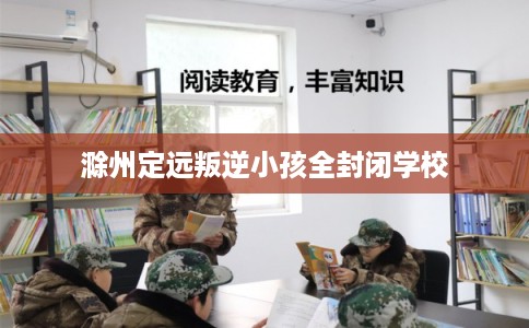 滁州定远叛逆小孩全封闭学校
