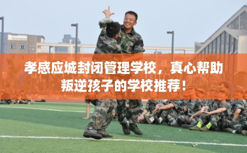 孝感应城封闭管理学校，真心帮助叛逆孩子的学校推荐！