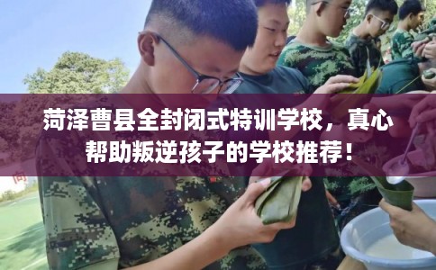 菏泽曹县全封闭式特训学校,真心帮助叛逆孩子的学校推荐! 菏泽曹县全封闭式特训学校,真心帮助叛逆孩子的学校推荐!