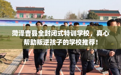 菏泽曹县全封闭式特训学校，真心帮助叛逆孩子的学校推荐！