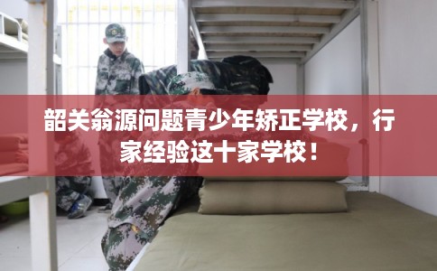 韶关翁源问题青少年矫正学校，行家经验这十家学校！