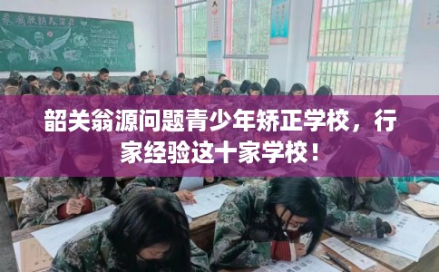 韶关翁源问题青少年矫正学校，行家经验这十家学校！