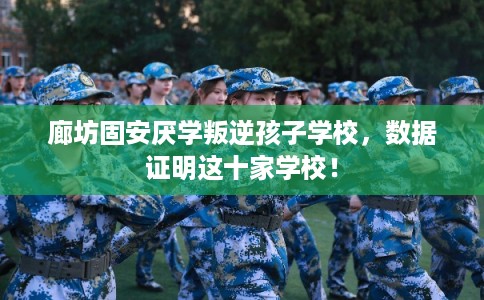 廊坊固安厌学叛逆孩子学校,数据证明这十家学校! 廊坊固安厌学叛逆孩子学校,数据证明这十家学校!