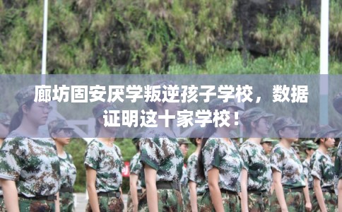 廊坊固安厌学叛逆孩子学校,数据证明这十家学校! 廊坊固安厌学叛逆孩子学校,数据证明这十家学校!