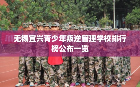 无锡宜兴青少年叛逆管理学校排行榜公布一览 无锡宜兴青少年叛逆管理学校排行榜公布一览