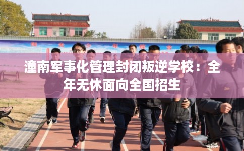 潼南军事化管理封闭叛逆学校：全年无休面向全国招生